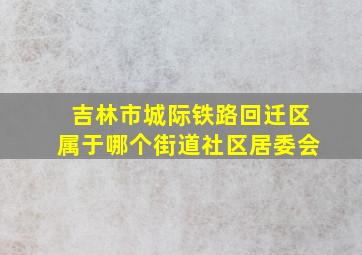 吉林市城际铁路回迁区属于哪个街道社区居委会