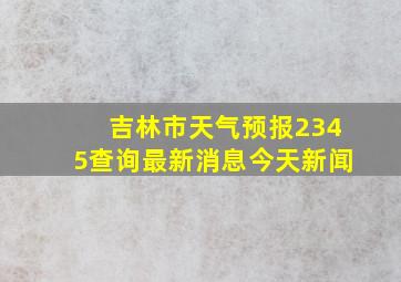 吉林市天气预报2345查询最新消息今天新闻