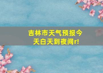 吉林市天气预报今天白天到夜间r!