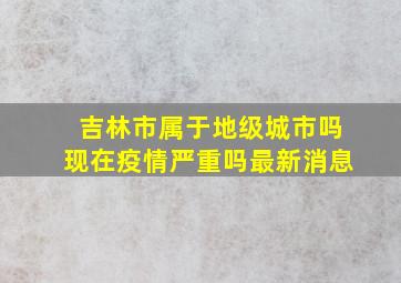 吉林市属于地级城市吗现在疫情严重吗最新消息