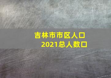 吉林市市区人口2021总人数口