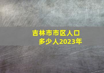 吉林市市区人口多少人2023年