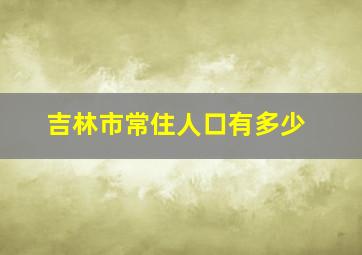 吉林市常住人口有多少