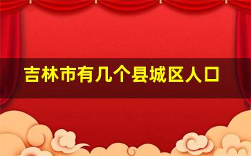 吉林市有几个县城区人口