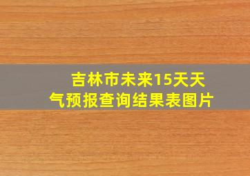 吉林市未来15天天气预报查询结果表图片