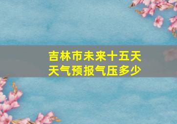 吉林市未来十五天天气预报气压多少