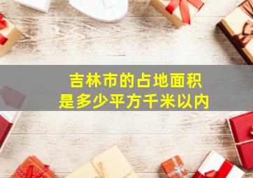 吉林市的占地面积是多少平方千米以内