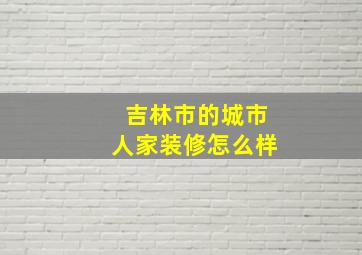 吉林市的城市人家装修怎么样