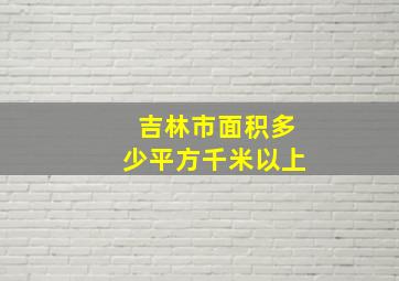 吉林市面积多少平方千米以上