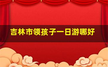 吉林市领孩子一日游哪好