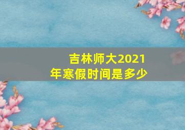 吉林师大2021年寒假时间是多少