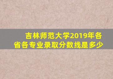 吉林师范大学2019年各省各专业录取分数线是多少