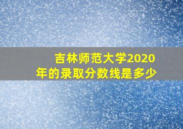 吉林师范大学2020年的录取分数线是多少