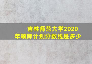 吉林师范大学2020年硕师计划分数线是多少