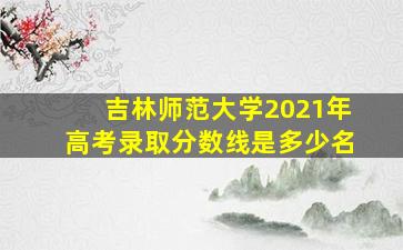 吉林师范大学2021年高考录取分数线是多少名