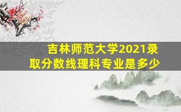 吉林师范大学2021录取分数线理科专业是多少