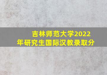 吉林师范大学2022年研究生国际汉教录取分