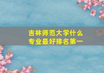 吉林师范大学什么专业最好排名第一