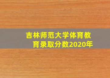 吉林师范大学体育教育录取分数2020年