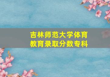 吉林师范大学体育教育录取分数专科