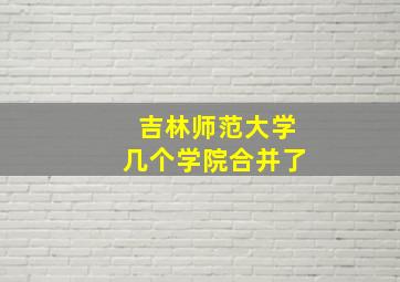 吉林师范大学几个学院合并了