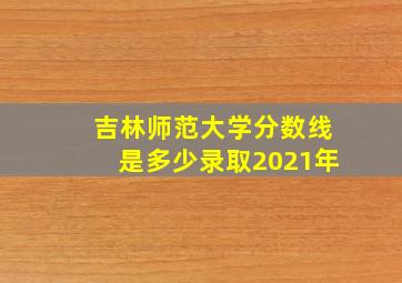 吉林师范大学分数线是多少录取2021年