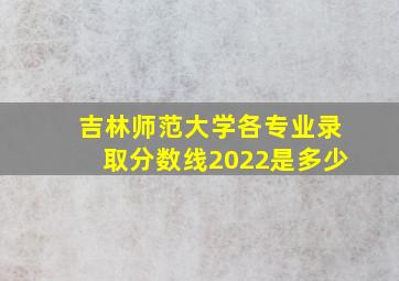 吉林师范大学各专业录取分数线2022是多少