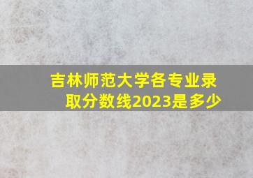 吉林师范大学各专业录取分数线2023是多少