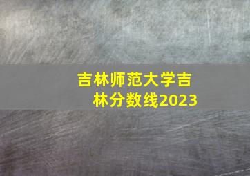 吉林师范大学吉林分数线2023