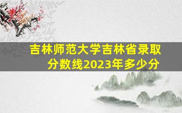 吉林师范大学吉林省录取分数线2023年多少分