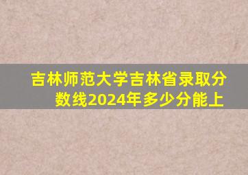 吉林师范大学吉林省录取分数线2024年多少分能上