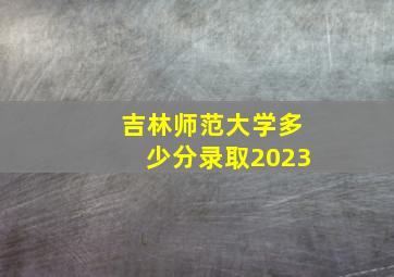 吉林师范大学多少分录取2023