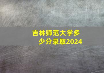 吉林师范大学多少分录取2024