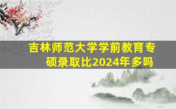 吉林师范大学学前教育专硕录取比2024年多吗