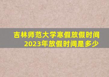 吉林师范大学寒假放假时间2023年放假时间是多少