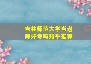 吉林师范大学当老师好考吗知乎推荐