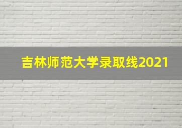 吉林师范大学录取线2021