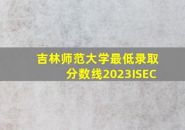 吉林师范大学最低录取分数线2023ISEC