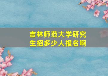 吉林师范大学研究生招多少人报名啊