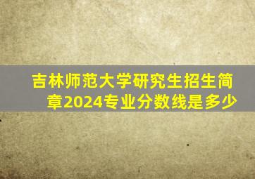 吉林师范大学研究生招生简章2024专业分数线是多少