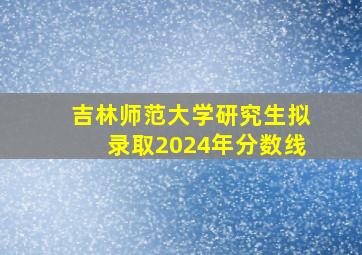 吉林师范大学研究生拟录取2024年分数线