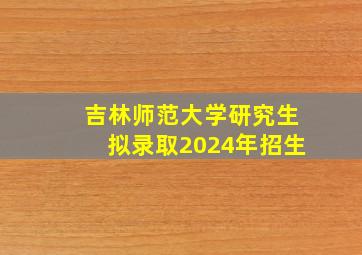 吉林师范大学研究生拟录取2024年招生