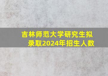 吉林师范大学研究生拟录取2024年招生人数