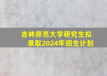 吉林师范大学研究生拟录取2024年招生计划