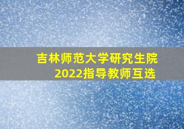 吉林师范大学研究生院2022指导教师互选