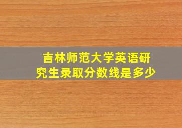 吉林师范大学英语研究生录取分数线是多少