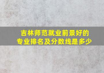 吉林师范就业前景好的专业排名及分数线是多少