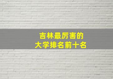 吉林最厉害的大学排名前十名