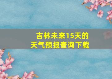 吉林未来15天的天气预报查询下载