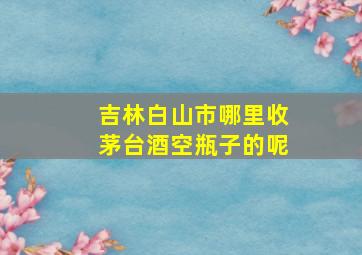 吉林白山市哪里收茅台酒空瓶子的呢